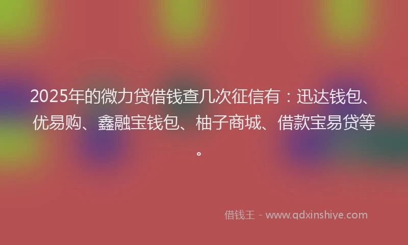2025年的微力贷借钱查几次征信有：迅达钱包、优易购、鑫融宝钱包、柚子商城、借款宝易贷等。