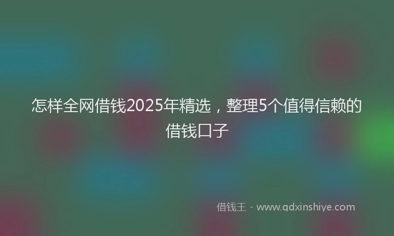 怎样全网借钱2025年精选，整理5个值得信赖的借钱口子