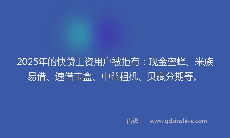 2025年的快贷工资用户被拒有：现金蜜蜂、米族易借、速借宝盒、中益租机、贝赢分期等。