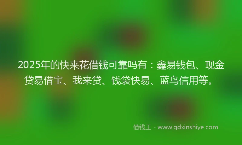 2025年的快来花借钱可靠吗有：鑫易钱包、现金贷易借宝、我来贷、钱袋快易、蓝鸟信用等。