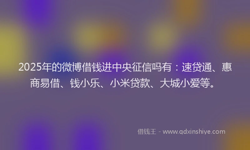 2025年的微博借钱进中央征信吗有：速贷通、惠商易借、钱小乐、小米贷款、大城小爱等。