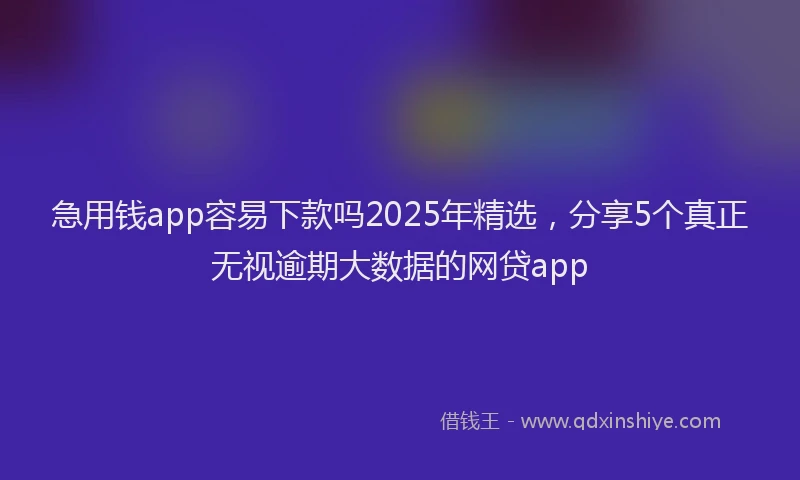 急用钱app容易下款吗2025年精选，分享5个真正无视逾期大数据的网贷app