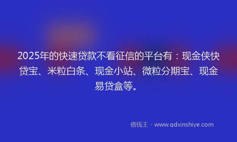2025年的快速贷款不看征信的平台有：现金侠快贷宝、米粒白条、现金小站、微粒分期宝、现金易贷盒等。