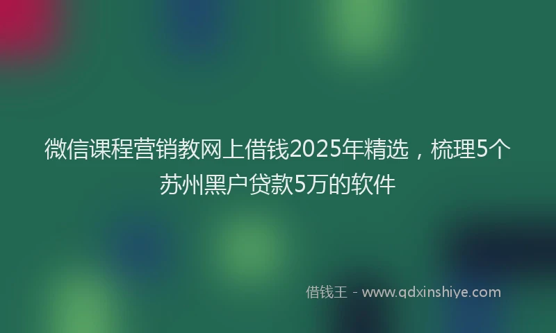 微信课程营销教网上借钱2025年精选，梳理5个苏州黑户贷款5万的软件
