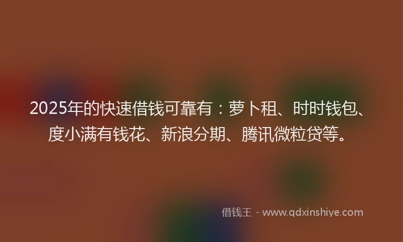 2025年的快速借钱可靠有：萝卜租、时时钱包、度小满有钱花、新浪分期、腾讯微粒贷等。