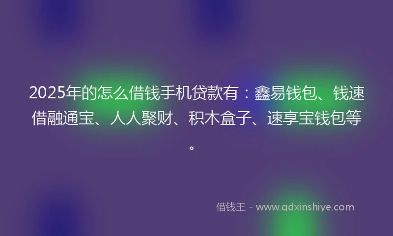 2025年的怎么借钱手机贷款有：鑫易钱包、钱速借融通宝、人人聚财、积木盒子、速享宝钱包等。