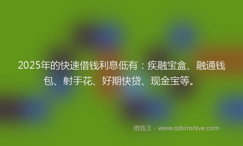 2025年的快速借钱利息低有：疾融宝盒、融通钱包、射手花、好期快贷、现金宝等。