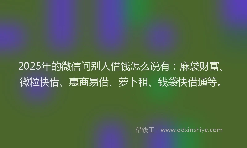 2025年的微信问别人借钱怎么说有：麻袋财富、微粒快借、惠商易借、萝卜租、钱袋快借通等。