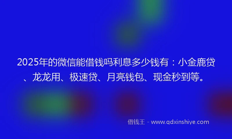 2025年的微信能借钱吗利息多少钱有：小金鹿贷、龙龙用、极速贷、月亮钱包、现金秒到等。