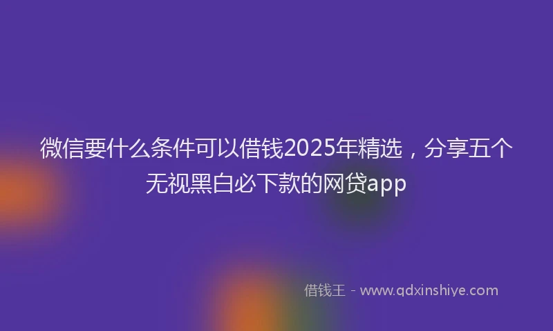 微信要什么条件可以借钱2025年精选，分享五个无视黑白必下款的网贷app