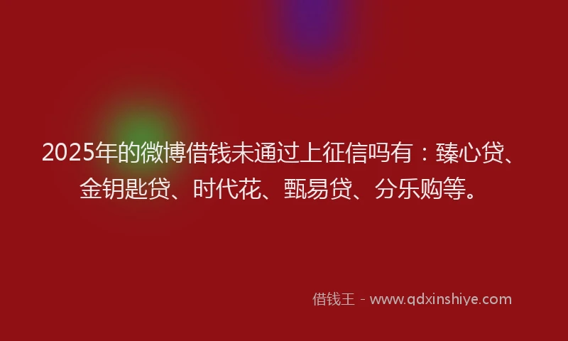 2025年的微博借钱未通过上征信吗有：臻心贷、金钥匙贷、时代花、甄易贷、分乐购等。