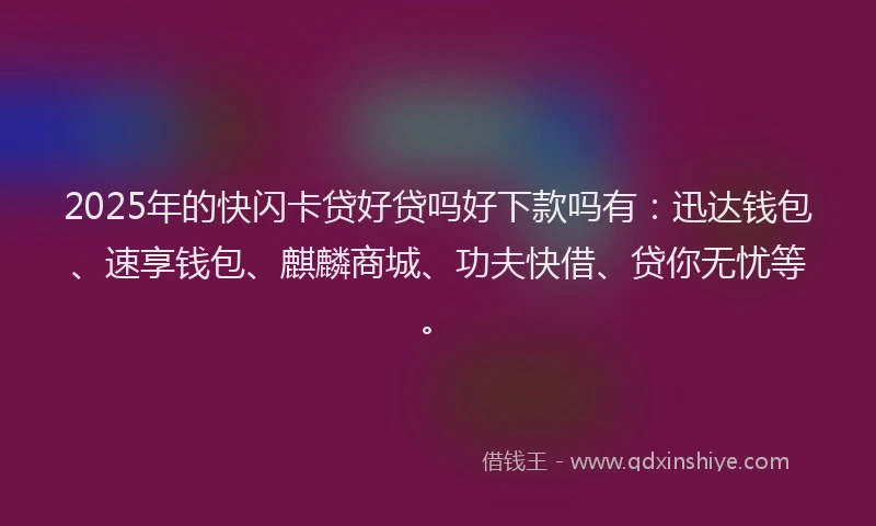 2025年的快闪卡贷好贷吗好下款吗有：迅达钱包、速享钱包、麒麟商城、功夫快借、贷你无忧等。