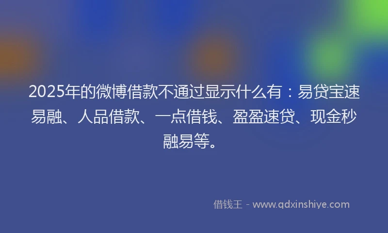 2025年的微博借款不通过显示什么有：易贷宝速易融、人品借款、一点借钱、盈盈速贷、现金秒融易等。