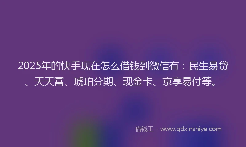 2025年的快手现在怎么借钱到微信有：民生易贷、天天富、琥珀分期、现金卡、京享易付等。