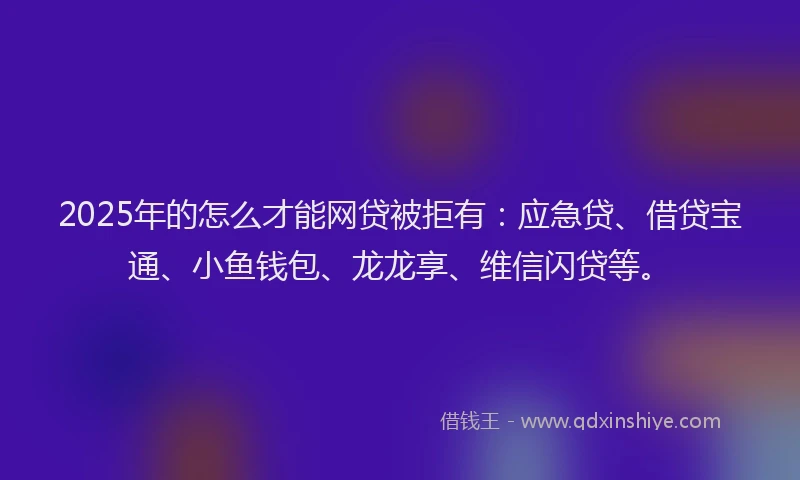 2025年的怎么才能网贷被拒有：应急贷、借贷宝通、小鱼钱包、龙龙享、维信闪贷等。