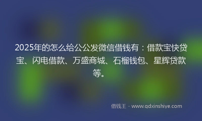 2025年的怎么给公公发微信借钱有：借款宝快贷宝、闪电借款、万盛商城、石榴钱包、星辉贷款等。