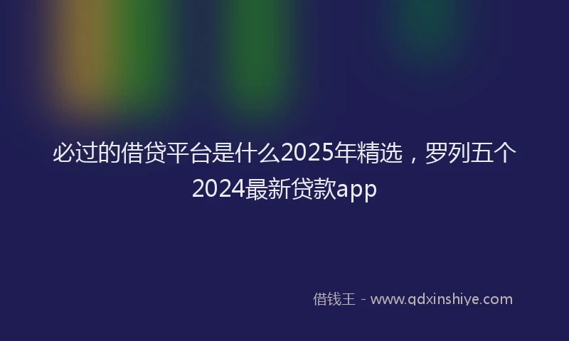必过的借贷平台是什么2025年精选，罗列五个2024最新贷款app