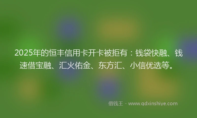 2025年的恒丰信用卡开卡被拒有：钱袋快融、钱速借宝融、汇火佑金、东方汇、小信优选等。
