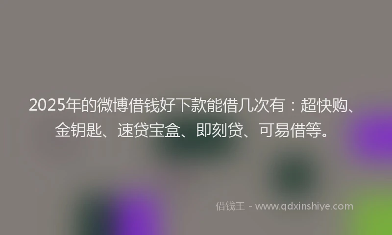 2025年的微博借钱好下款能借几次有：超快购、金钥匙、速贷宝盒、即刻贷、可易借等。