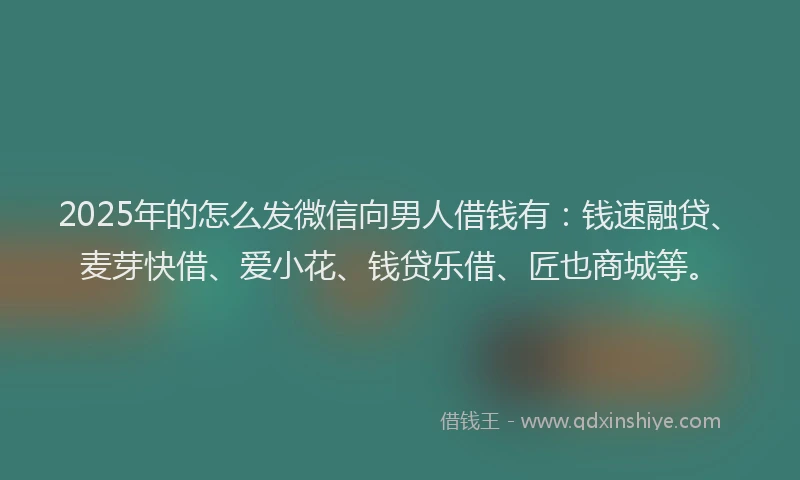 2025年的怎么发微信向男人借钱有：钱速融贷、麦芽快借、爱小花、钱贷乐借、匠也商城等。