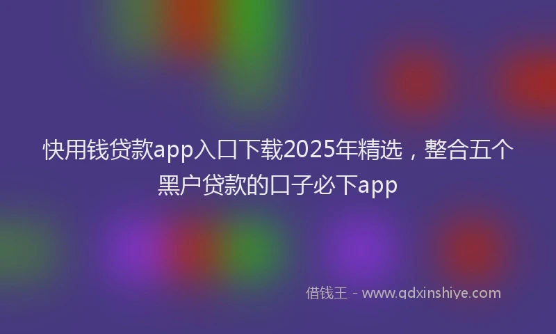 快用钱贷款app入口下载2025年精选，整合五个黑户贷款的口子必下app