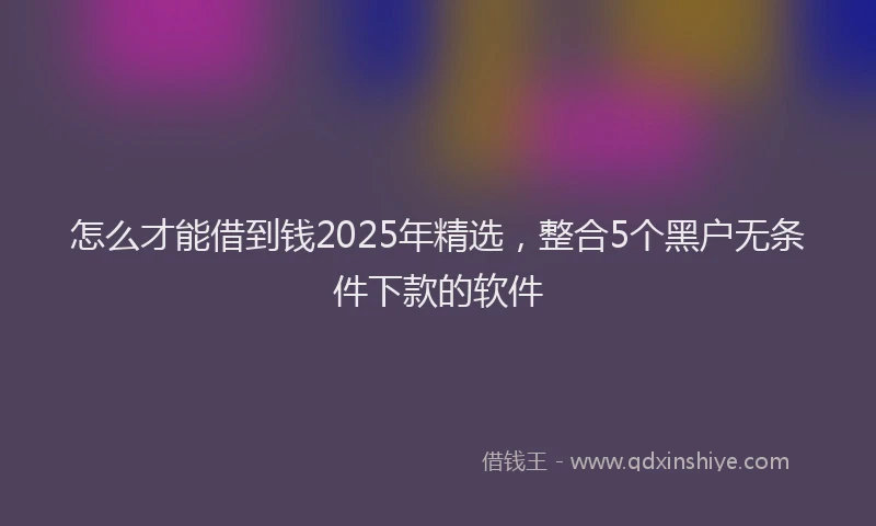 怎么才能借到钱2025年精选，整合5个黑户无条件下款的软件