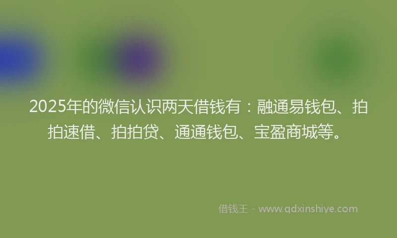 2025年的微信认识两天借钱有：融通易钱包、拍拍速借、拍拍贷、通通钱包、宝盈商城等。