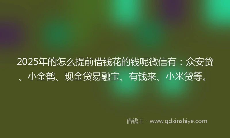 2025年的怎么提前借钱花的钱呢微信有：众安贷、小金鹤、现金贷易融宝、有钱来、小米贷等。