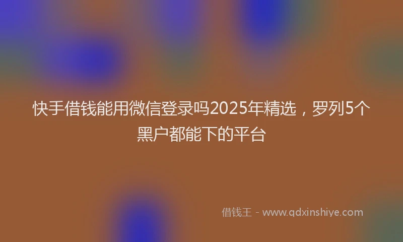 快手借钱能用微信登录吗2025年精选，罗列5个黑户都能下的平台