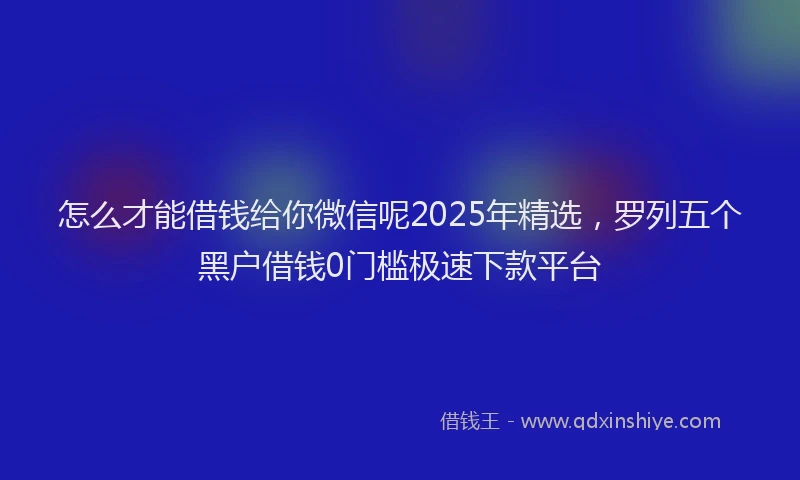 怎么才能借钱给你微信呢2025年精选，罗列五个黑户借钱0门槛极速下款平台
