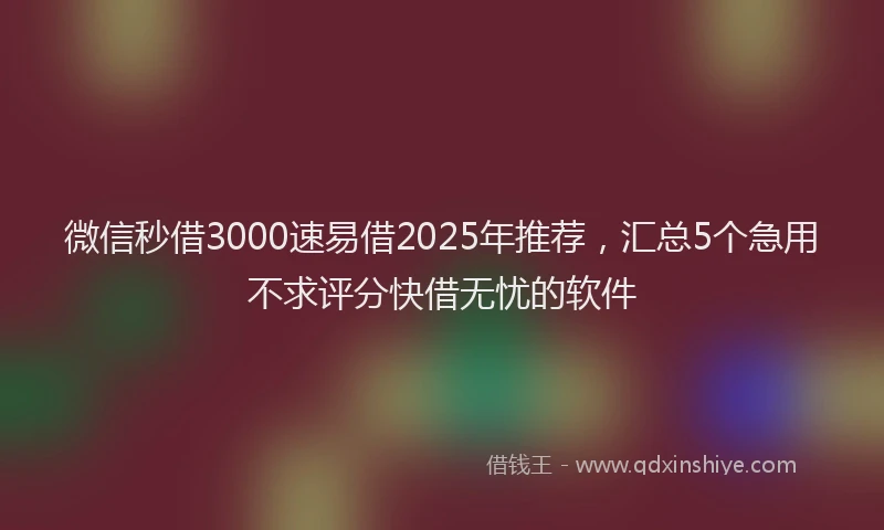 微信秒借3000速易借2025年推荐，汇总5个急用不求评分快借无忧的软件