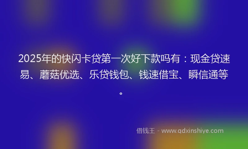 2025年的快闪卡贷第一次好下款吗有：现金贷速易、蘑菇优选、乐贷钱包、钱速借宝、瞬信通等。