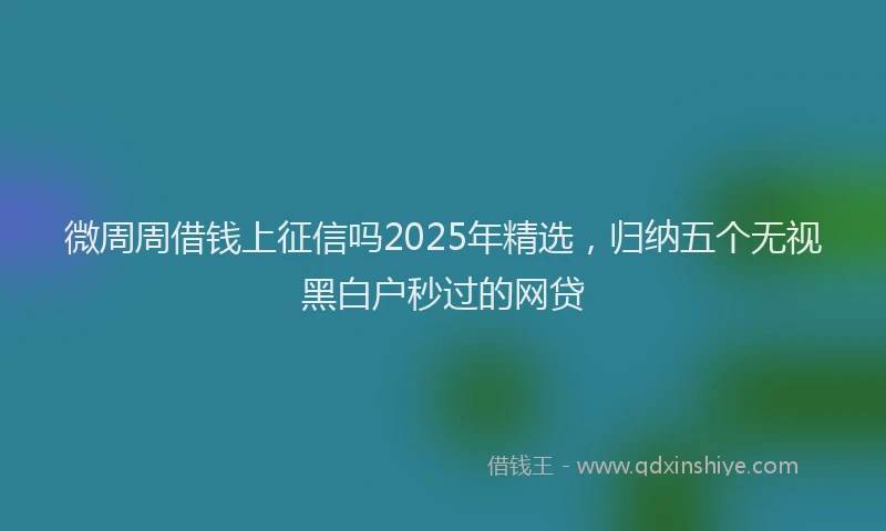 微周周借钱上征信吗2025年精选，归纳五个无视黑白户秒过的网贷