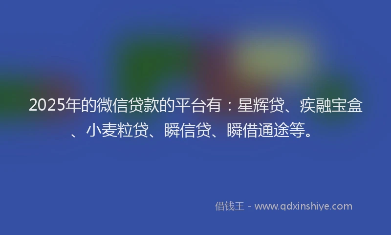 2025年的微信贷款的平台有：星辉贷、疾融宝盒、小麦粒贷、瞬信贷、瞬借通途等。