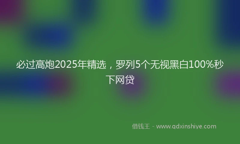 必过高炮2025年精选，罗列5个无视黑白100%秒下网贷