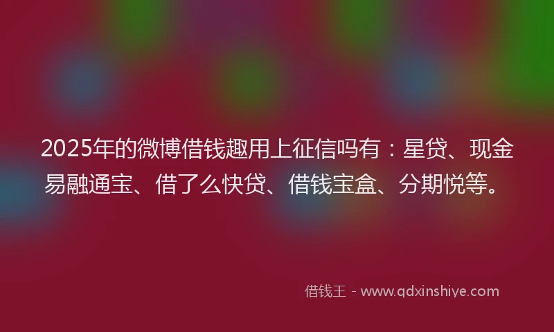 2025年的微博借钱趣用上征信吗有：星贷、现金易融通宝、借了么快贷、借钱宝盒、分期悦等。