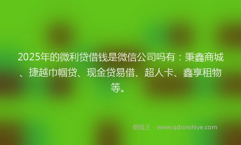 2025年的微利贷借钱是微信公司吗有：秉鑫商城、捷越巾帼贷、现金贷易借、超人卡、鑫享租物等。