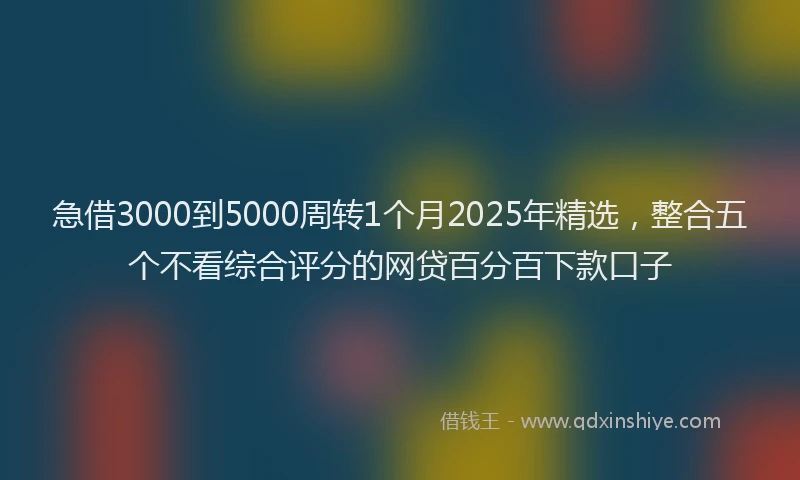 急借3000到5000周转1个月2025年精选，整合五个不看综合评分的网贷百分百下款口子