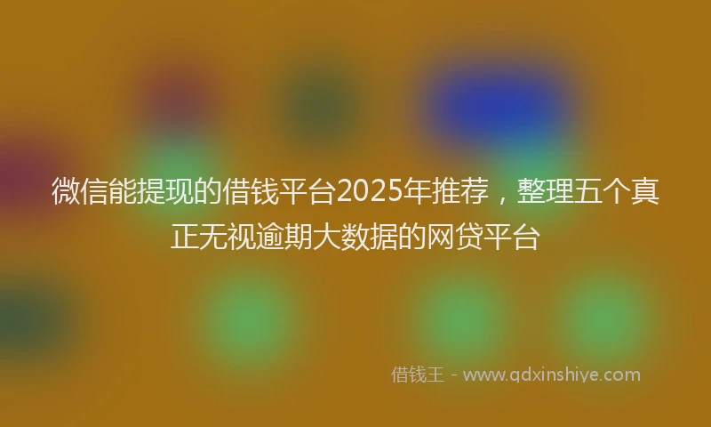 微信能提现的借钱平台2025年推荐，整理五个真正无视逾期大数据的网贷平台