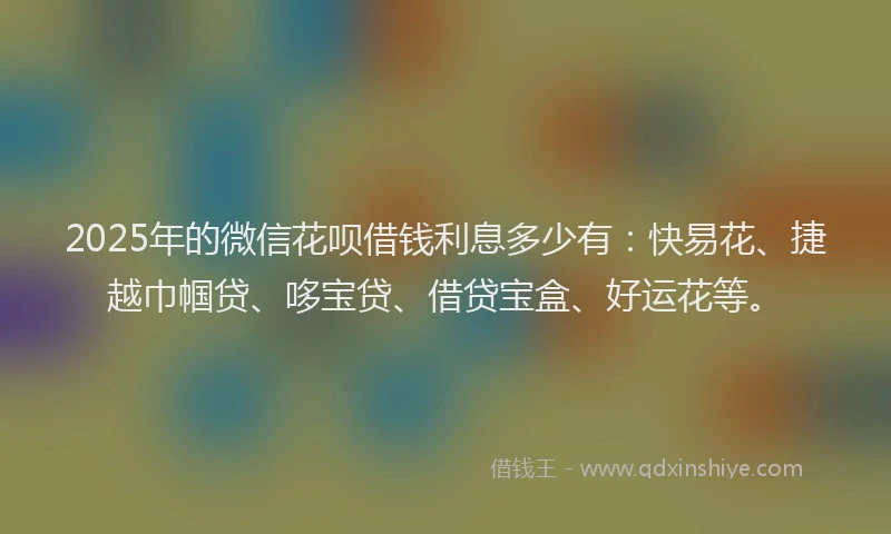 2025年的微信花呗借钱利息多少有：快易花、捷越巾帼贷、哆宝贷、借贷宝盒、好运花等。