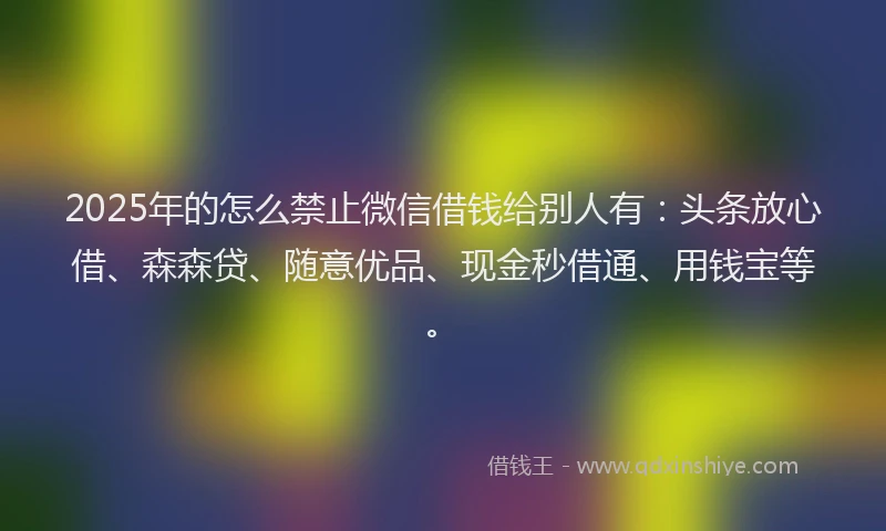 2025年的怎么禁止微信借钱给别人有：头条放心借、森森贷、随意优品、现金秒借通、用钱宝等。