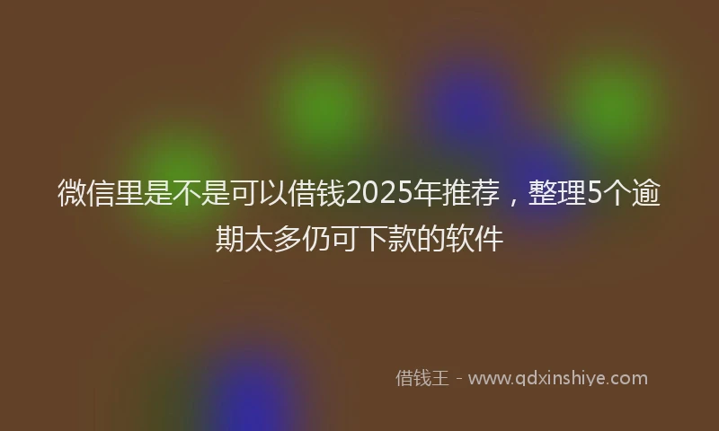 微信里是不是可以借钱2025年推荐，整理5个逾期太多仍可下款的软件