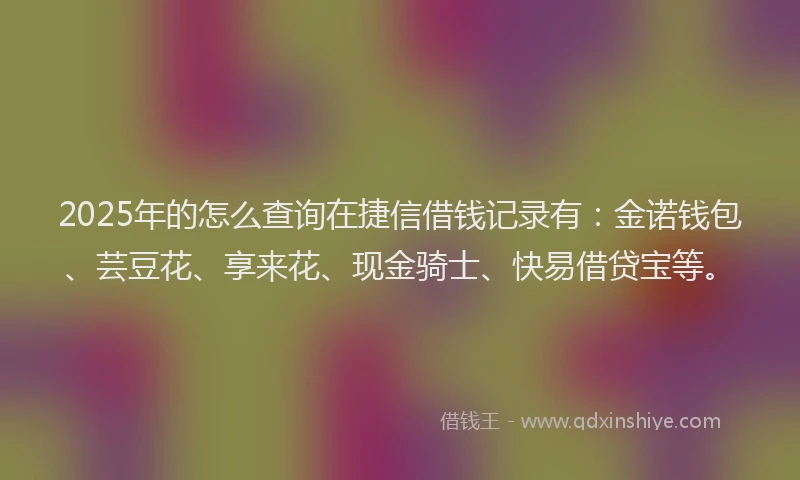 2025年的怎么查询在捷信借钱记录有：金诺钱包、芸豆花、享来花、现金骑士、快易借贷宝等。