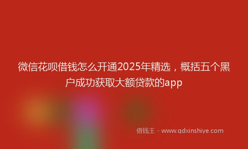 微信花呗借钱怎么开通2025年精选，概括五个黑户成功获取大额贷款的app