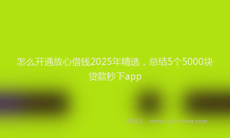 怎么开通放心借钱2025年精选，总结5个5000块贷款秒下app