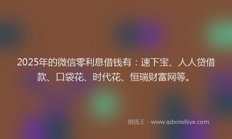 2025年的微信零利息借钱有：速下宝、人人贷借款、口袋花、时代花、恒瑞财富网等。