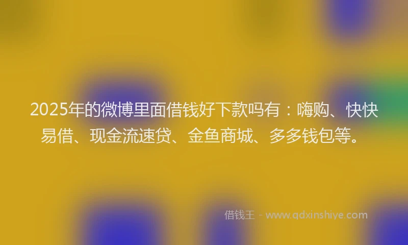 2025年的微博里面借钱好下款吗有：嗨购、快快易借、现金流速贷、金鱼商城、多多钱包等。
