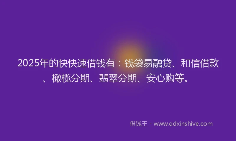 2025年的快快速借钱有：钱袋易融贷、和信借款、橄榄分期、翡翠分期、安心购等。