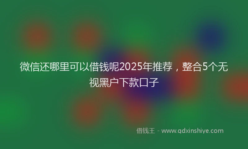 微信还哪里可以借钱呢2025年推荐，整合5个无视黑户下款口子
