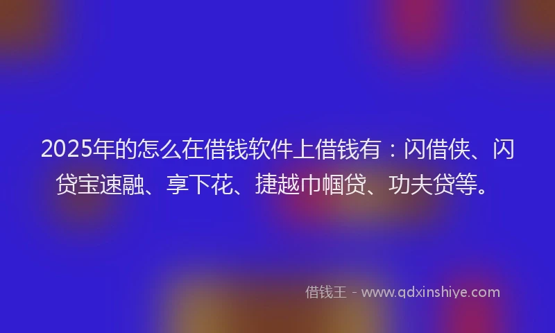 2025年的怎么在借钱软件上借钱有：闪借侠、闪贷宝速融、享下花、捷越巾帼贷、功夫贷等。